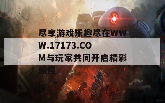 盡享游戲樂趣盡在WWW.17173.COM與玩家共同開啟精彩旅程