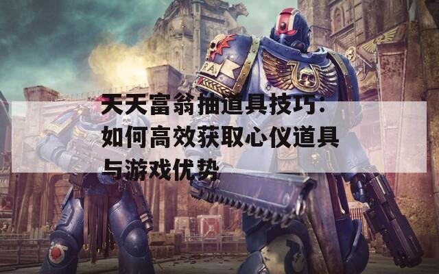 天天富翁抽道具技巧：如何高效獲取心儀道具與游戲優(yōu)勢(shì)