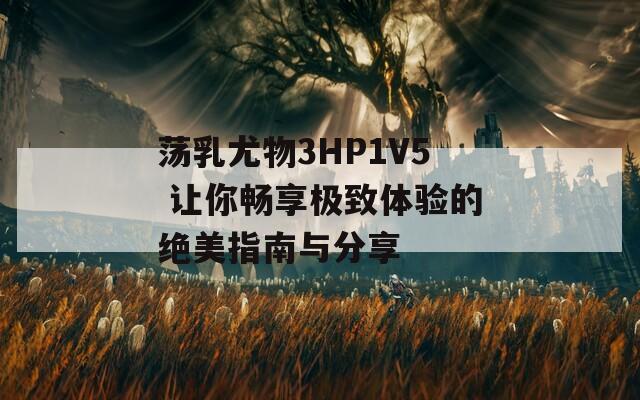 蕩乳尤物3HP1V5 讓你暢享極致體驗(yàn)的絕美指南與分享