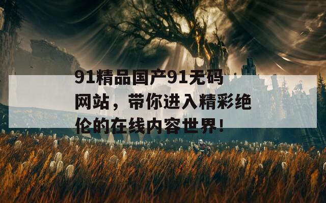 91精品國(guó)產(chǎn)91無(wú)碼網(wǎng)站，帶你進(jìn)入精彩絕倫的在線內(nèi)容世界！