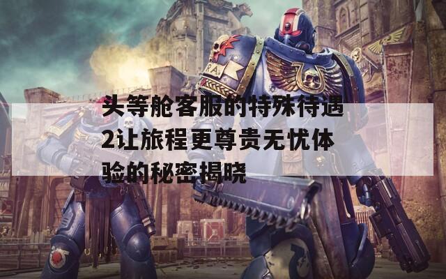 頭等艙客服的特殊待遇2讓旅程更尊貴無憂體驗的秘密揭曉