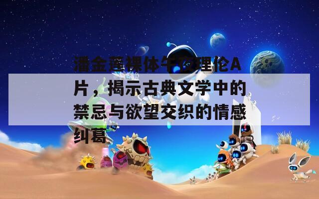 潘金蓮裸體午夜理倫A片，揭示古典文學(xué)中的禁忌與欲望交織的情感糾葛