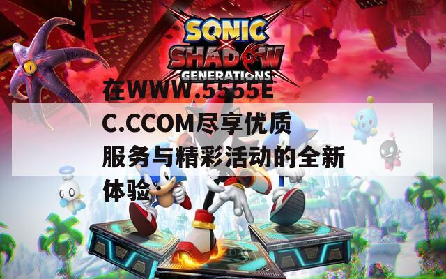 在WWW.5555EC.CCOM盡享優(yōu)質(zhì)服務(wù)與精彩活動的全新體驗