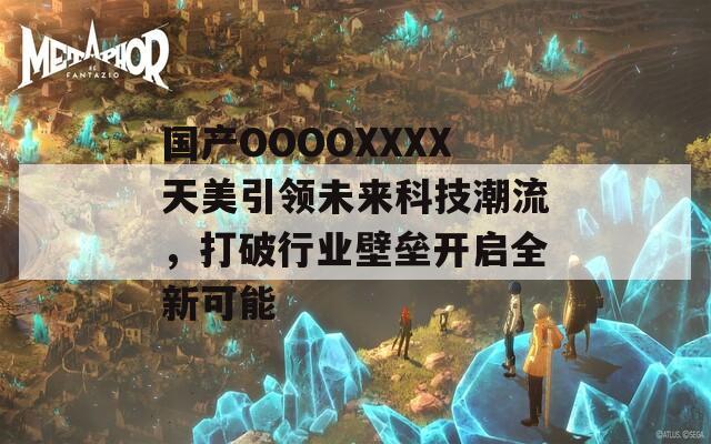 國產(chǎn)OOOOXXXX天美引領(lǐng)未來科技潮流，打破行業(yè)壁壘開啟全新可能