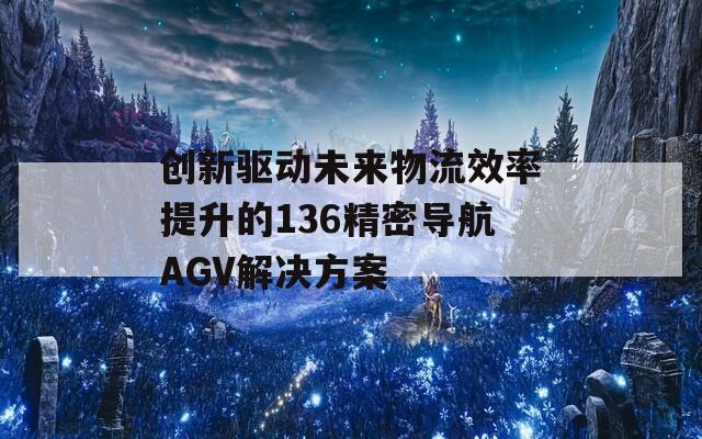 創(chuàng)新驅(qū)動未來物流效率提升的136精密導(dǎo)航AGV解決方案