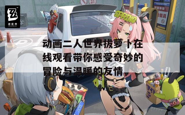 動畫二人世界拔蘿卜在線觀看帶你感受奇妙的冒險與溫暖的友情