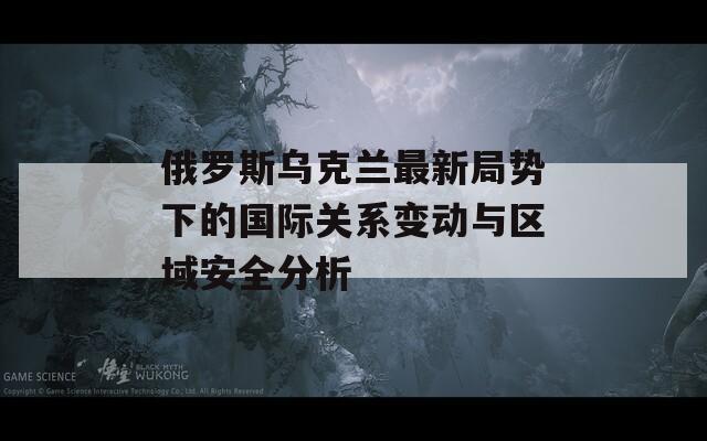 俄羅斯烏克蘭最新局勢下的國際關(guān)系變動與區(qū)域安全分析