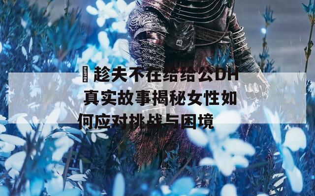 巜趁夫不在給給公DH 真實故事揭秘女性如何應對挑戰(zhàn)與困境