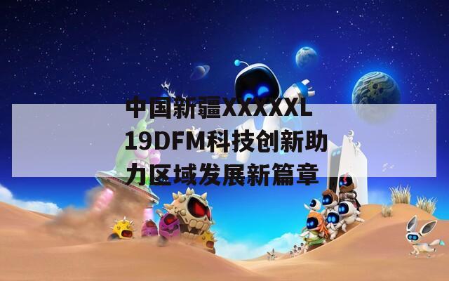中國新疆XXXXXL19DFM科技創(chuàng)新助力區(qū)域發(fā)展新篇章