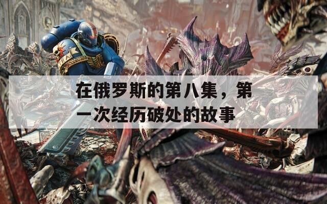 在俄羅斯的第八集，第一次經(jīng)歷破處的故事