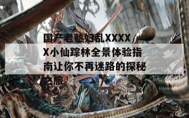 國產(chǎn)老熟婦亂XXXXX小仙蹤林全景體驗(yàn)指南讓你不再迷路的探秘之旅