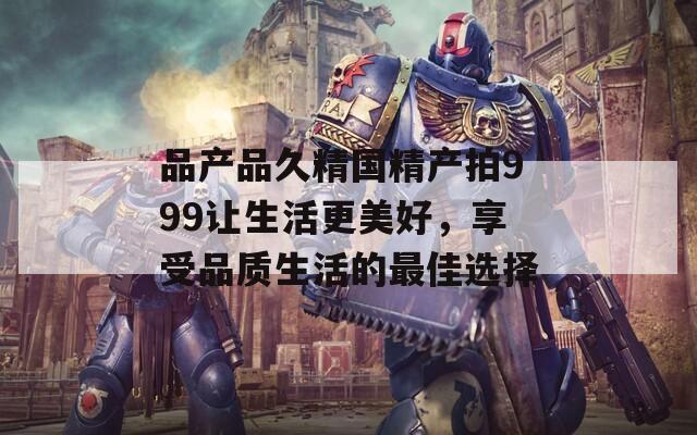 品產(chǎn)品久精國(guó)精產(chǎn)拍999讓生活更美好，享受品質(zhì)生活的最佳選擇