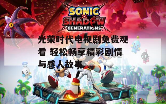 光榮時代電視劇免費觀看 輕松暢享精彩劇情與感人故事