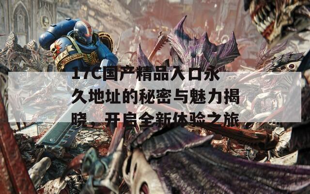 17C國產精品入口永久地址的秘密與魅力揭曉，開啟全新體驗之旅
