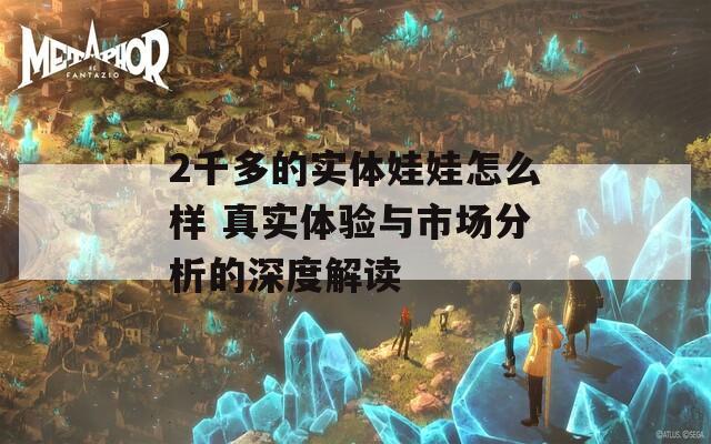 2千多的實體娃娃怎么樣 真實體驗與市場分析的深度解讀