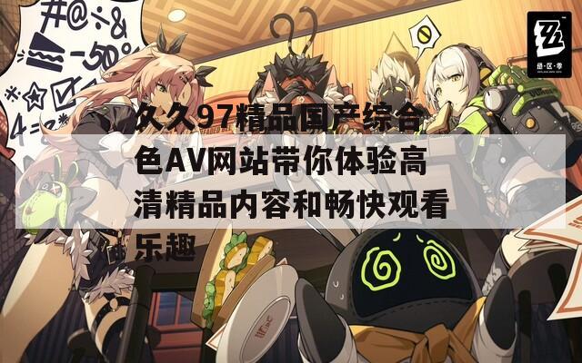 久久97精品國(guó)產(chǎn)綜合色AV網(wǎng)站帶你體驗(yàn)高清精品內(nèi)容和暢快觀看樂(lè)趣