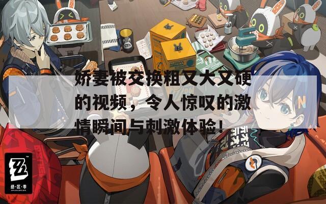 嬌妻被交換粗又大又硬的視頻，令人驚嘆的激情瞬間與刺激體驗(yàn)！