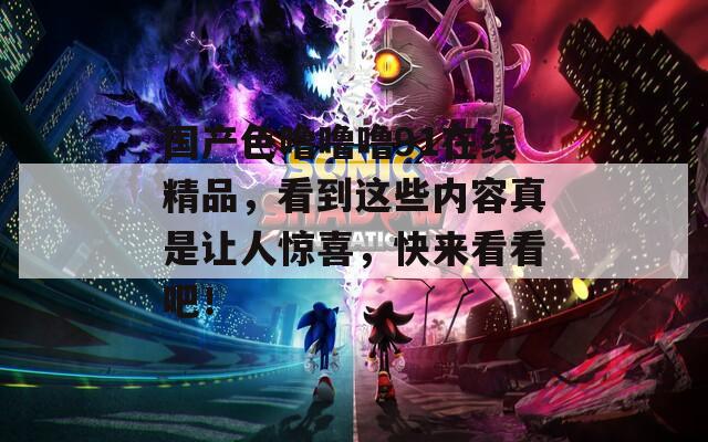 國產(chǎn)色嚕嚕嚕91在線精品，看到這些內(nèi)容真是讓人驚喜，快來看看吧！