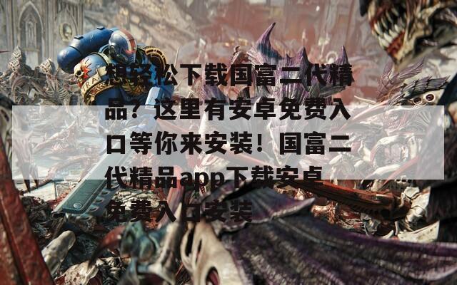 想輕松下載國富二代精品？這里有安卓免費入口等你來安裝！國富二代精品app下載安卓免費入口安裝