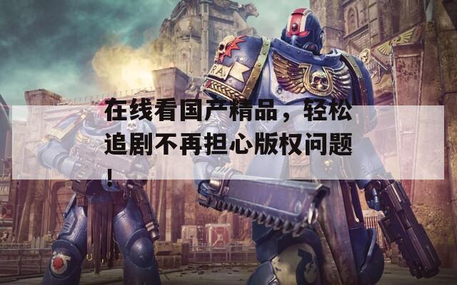 在線看國產(chǎn)精品，輕松追劇不再擔心版權問題！