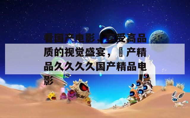 看國(guó)產(chǎn)電影，享受高品質(zhì)的視覺盛宴，囯產(chǎn)精品久久久久國(guó)產(chǎn)精品電影