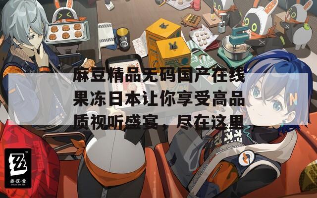 麻豆精品無碼國產(chǎn)在線果凍日本讓你享受高品質(zhì)視聽盛宴，盡在這里