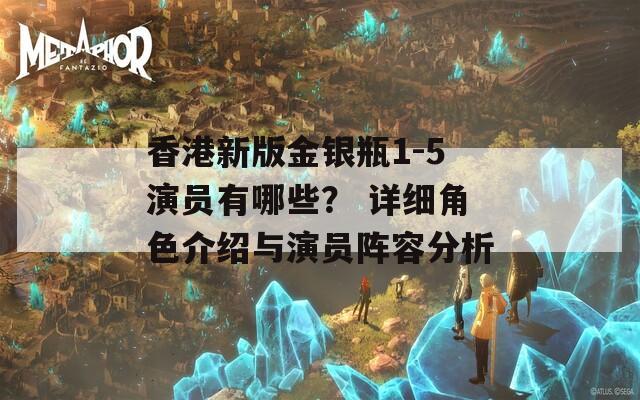 香港新版金銀瓶1-5演員有哪些？ 詳細角色介紹與演員陣容分析