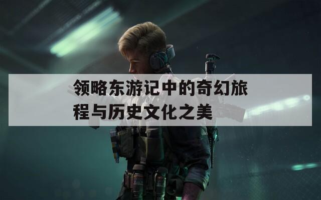 領(lǐng)略東游記中的奇幻旅程與歷史文化之美