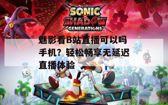 魅影看B站直播可以嗎手機？輕松暢享無延遲直播體驗