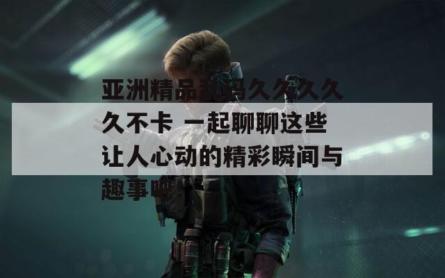 亞洲精品亂碼久久久久久不卡 一起聊聊這些讓人心動的精彩瞬間與趣事吧！