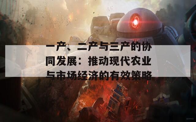 一產(chǎn)、二產(chǎn)與三產(chǎn)的協(xié)同發(fā)展：推動(dòng)現(xiàn)代農(nóng)業(yè)與市場(chǎng)經(jīng)濟(jì)的有效策略