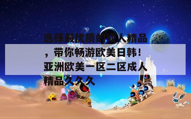 選擇最優(yōu)質(zhì)的成人精品，帶你暢游歐美日韓！亞洲歐美一區(qū)二區(qū)成人精品久久久