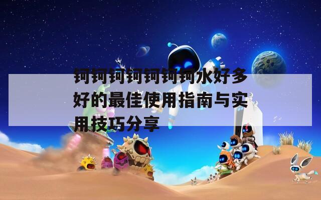 鈳鈳鈳鈳鈳鈳鈳水好多好的最佳使用指南與實(shí)用技巧分享