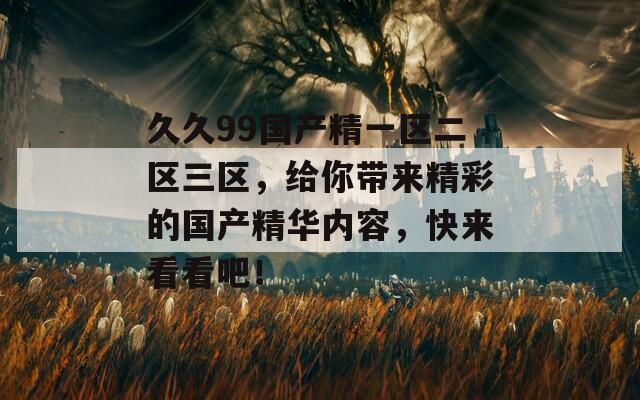 久久99國產(chǎn)精一區(qū)二區(qū)三區(qū)，給你帶來精彩的國產(chǎn)精華內(nèi)容，快來看看吧！