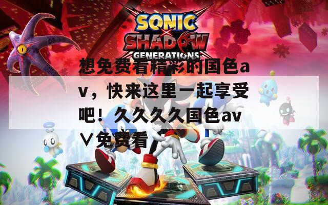 想免費(fèi)看精彩的國色av，快來這里一起享受吧！久久久久國色av∨免費(fèi)看