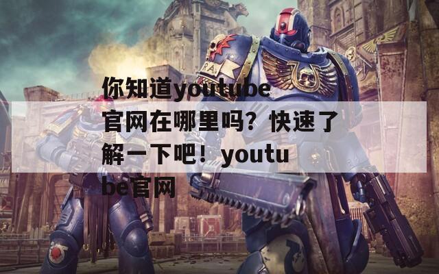 你知道youtube官網(wǎng)在哪里嗎？快速了解一下吧！youtube官網(wǎng)