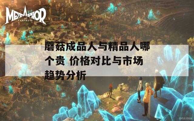 蘑菇成品人與精品人哪個(gè)貴 價(jià)格對比與市場趨勢分析