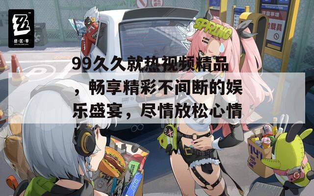 99久久就熱視頻精品，暢享精彩不間斷的娛樂盛宴，盡情放松心情！