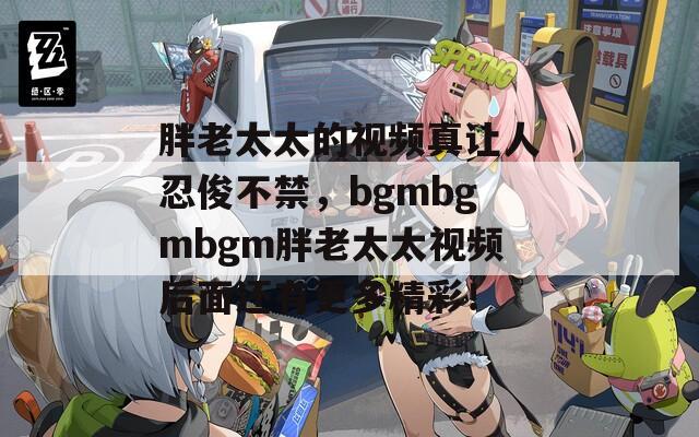 胖老太太的視頻真讓人忍俊不禁，bgmbgmbgm胖老太太視頻后面還有更多精彩！