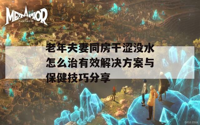 老年夫妻同房干澀沒(méi)水怎么治有效解決方案與保健技巧分享