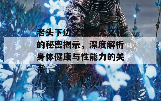 老頭下邊又粗又大又硬的秘密揭示，深度解析身體健康與性能力的關(guān)系