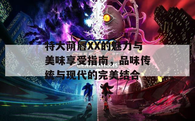 特大蔭唇XX的魅力與美味享受指南，品味傳統(tǒng)與現(xiàn)代的完美結(jié)合