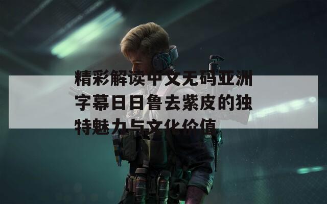 精彩解讀中文無碼亞洲字幕日日魯去紫皮的獨(dú)特魅力與文化價(jià)值