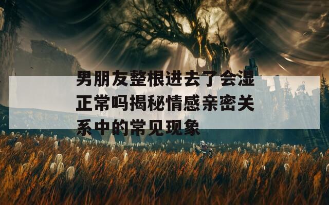 男朋友整根進(jìn)去了會濕正常嗎揭秘情感親密關(guān)系中的常見現(xiàn)象