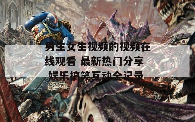 男生女生視頻的視頻在線觀看 最新熱門分享 娛樂搞笑互動(dòng)全記錄
