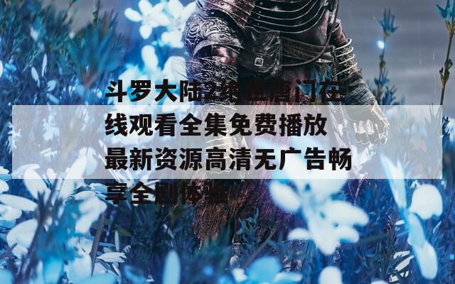 斗羅大陸2絕世唐門在線觀看全集免費(fèi)播放 最新資源高清無(wú)廣告暢享全劇體驗(yàn)