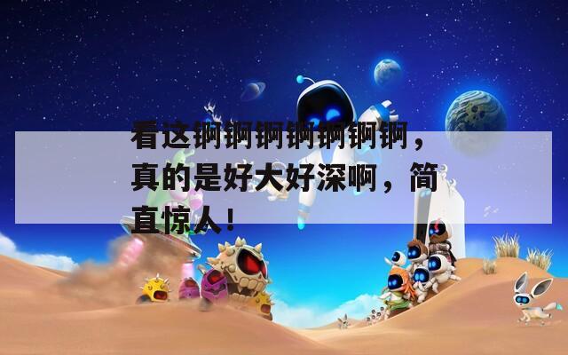 看這錒錒錒錒錒錒錒，真的是好大好深啊，簡直驚人！