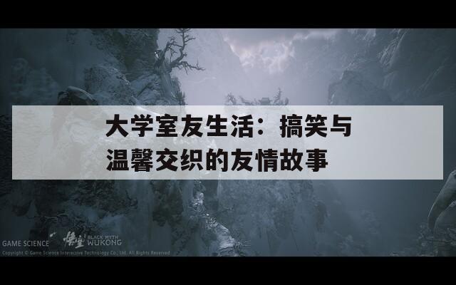 大學(xué)室友生活：搞笑與溫馨交織的友情故事