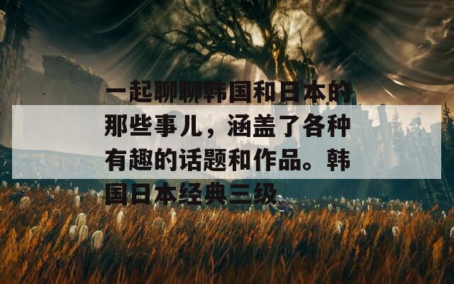 一起聊聊韓國(guó)和日本的那些事兒，涵蓋了各種有趣的話題和作品。韓國(guó)日本經(jīng)典三級(jí)