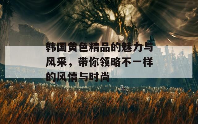 韓國黃色精品的魅力與風(fēng)采，帶你領(lǐng)略不一樣的風(fēng)情與時尚